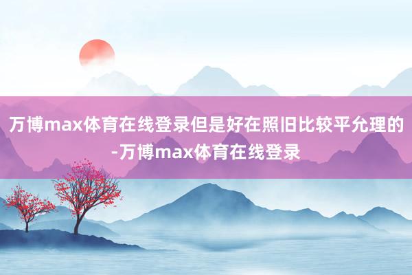 万博max体育在线登录但是好在照旧比较平允理的-万博max体育在线登录