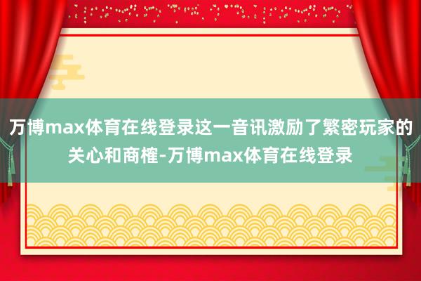 万博max体育在线登录这一音讯激励了繁密玩家的关心和商榷-万博max体育在线登录