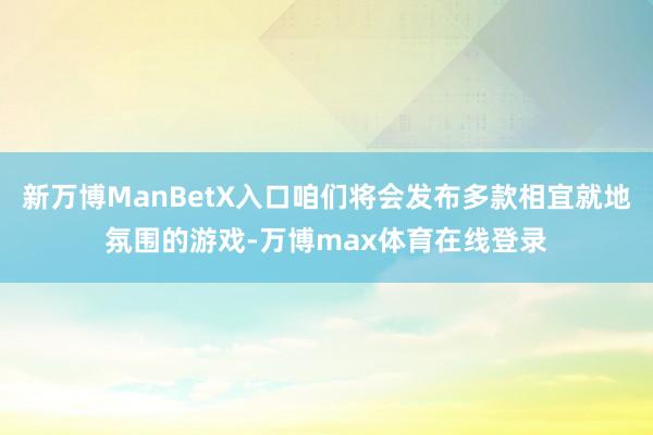 新万博ManBetX入口咱们将会发布多款相宜就地氛围的游戏-万博max体育在线登录
