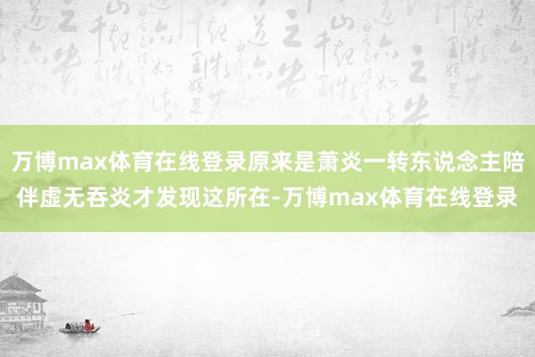 万博max体育在线登录原来是萧炎一转东说念主陪伴虚无吞炎才发现这所在-万博max体育在线登录