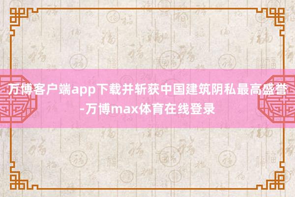 万博客户端app下载并斩获中国建筑阴私最高盛誉-万博max体育在线登录