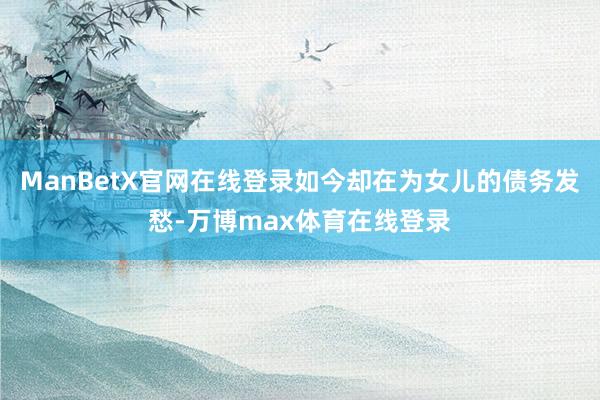 ManBetX官网在线登录如今却在为女儿的债务发愁-万博max体育在线登录