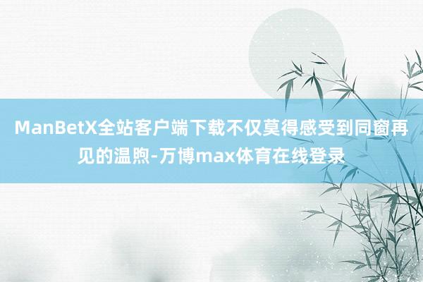 ManBetX全站客户端下载不仅莫得感受到同窗再见的温煦-万博max体育在线登录