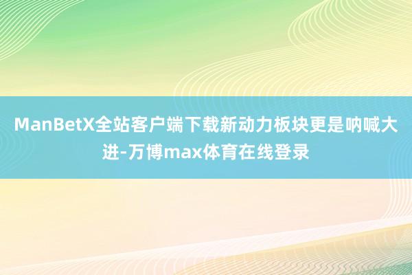 ManBetX全站客户端下载新动力板块更是呐喊大进-万博max体育在线登录