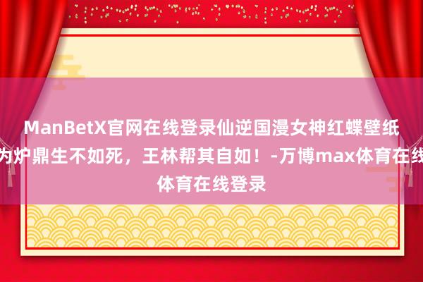 ManBetX官网在线登录仙逆国漫女神红蝶壁纸：沦为炉鼎生不如死，王林帮其自如！-万博max体育在线登录
