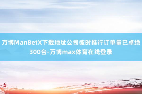 万博ManBetX下载地址公司彼时推行订单量已卓绝300台-万博max体育在线登录