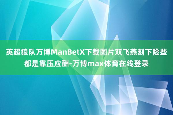 英超狼队万博ManBetX下载图片双飞燕刻下险些都是靠压应酬-万博max体育在线登录