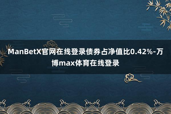ManBetX官网在线登录债券占净值比0.42%-万博max体育在线登录