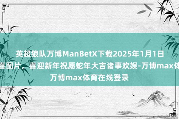 英超狼队万博ManBetX下载2025年1月1日元旦晨安道喜图片。喜迎新年祝愿蛇年大吉诸事欢娱-万博max体育在线登录
