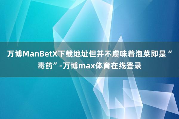 万博ManBetX下载地址但并不虞味着泡菜即是“毒药”-万博max体育在线登录