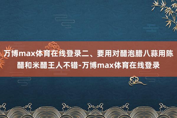 万博max体育在线登录二、要用对醋泡腊八蒜用陈醋和米醋王人不错-万博max体育在线登录