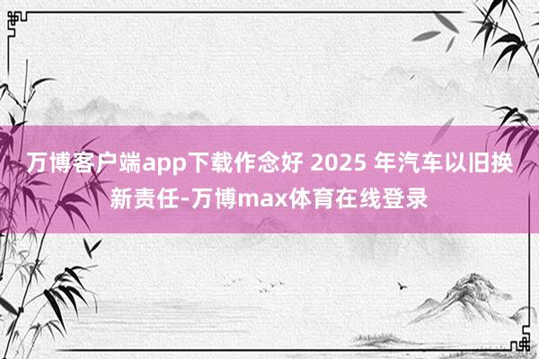 万博客户端app下载作念好 2025 年汽车以旧换新责任-万博max体育在线登录