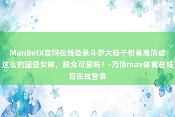 ManBetX官网在线登录斗罗大陆千仞雪高清壁纸：这么的国漫女神，群众可爱吗？-万博max体育在线登录