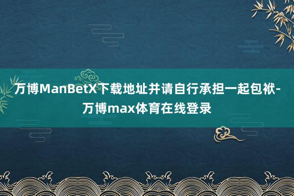 万博ManBetX下载地址并请自行承担一起包袱-万博max体育在线登录