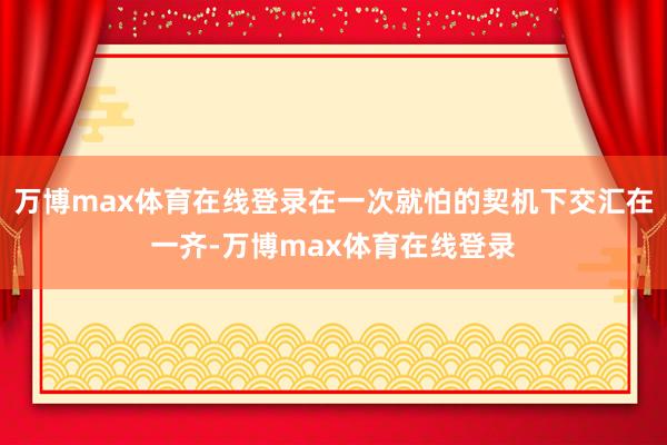 万博max体育在线登录在一次就怕的契机下交汇在一齐-万博max体育在线登录