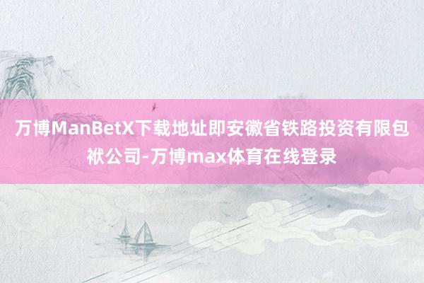 万博ManBetX下载地址即安徽省铁路投资有限包袱公司-万博max体育在线登录