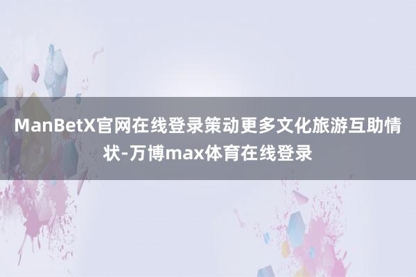 ManBetX官网在线登录策动更多文化旅游互助情状-万博max体育在线登录
