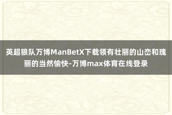 英超狼队万博ManBetX下载领有壮丽的山峦和瑰丽的当然愉快-万博max体育在线登录