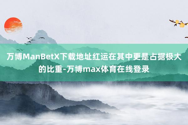 万博ManBetX下载地址红运在其中更是占据极大的比重-万博max体育在线登录