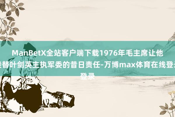 ManBetX全站客户端下载1976年毛主席让他接替叶剑英主执军委的昔日责任-万博max体育在线登录