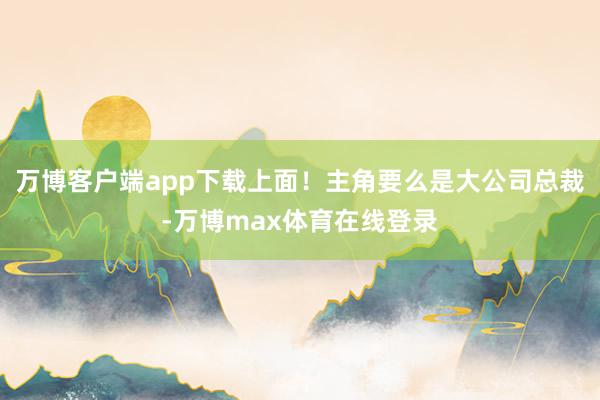 万博客户端app下载上面！主角要么是大公司总裁-万博max体育在线登录