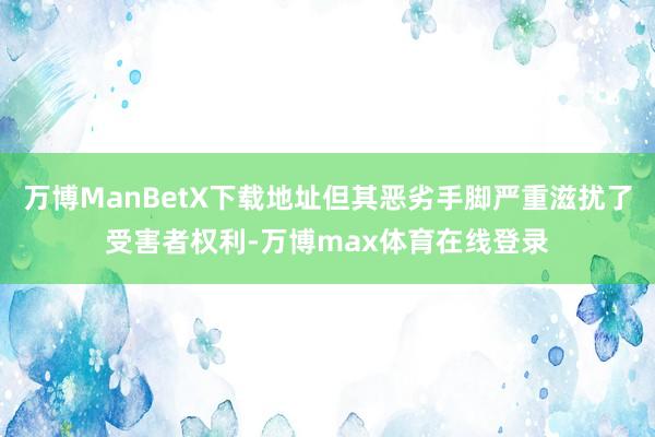 万博ManBetX下载地址但其恶劣手脚严重滋扰了受害者权利-万博max体育在线登录