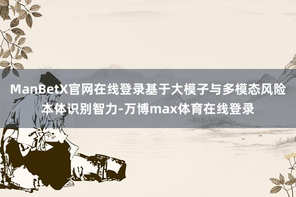 ManBetX官网在线登录基于大模子与多模态风险本体识别智力-万博max体育在线登录