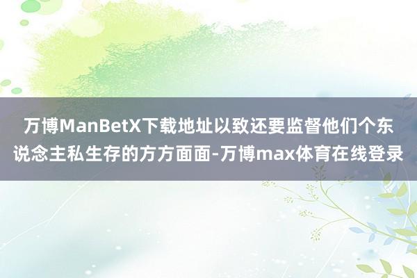 万博ManBetX下载地址以致还要监督他们个东说念主私生存的方方面面-万博max体育在线登录