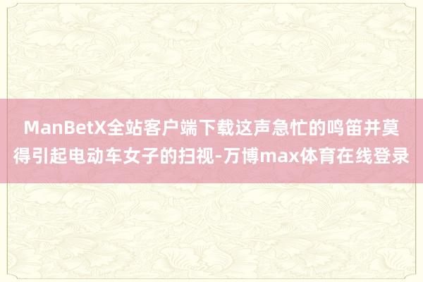 ManBetX全站客户端下载这声急忙的鸣笛并莫得引起电动车女子的扫视-万博max体育在线登录
