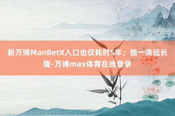 新万博ManBetX入口也仅耗时5年；独一清远长隆-万博max体育在线登录