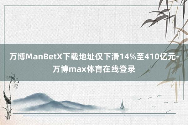 万博ManBetX下载地址仅下滑14%至410亿元-万博max体育在线登录