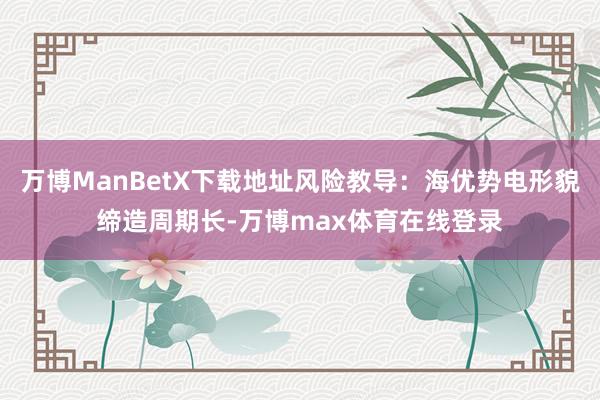 万博ManBetX下载地址风险教导:海优势电形貌缔造周期长-万博max体育在线登录