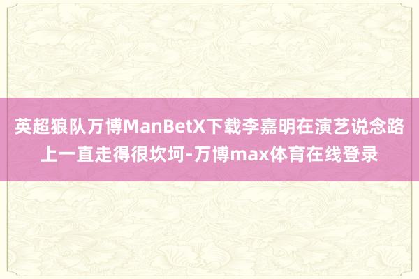 英超狼队万博ManBetX下载李嘉明在演艺说念路上一直走得很坎坷-万博max体育在线登录