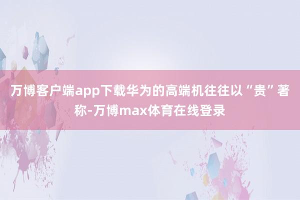 万博客户端app下载华为的高端机往往以“贵”著称-万博max体育在线登录