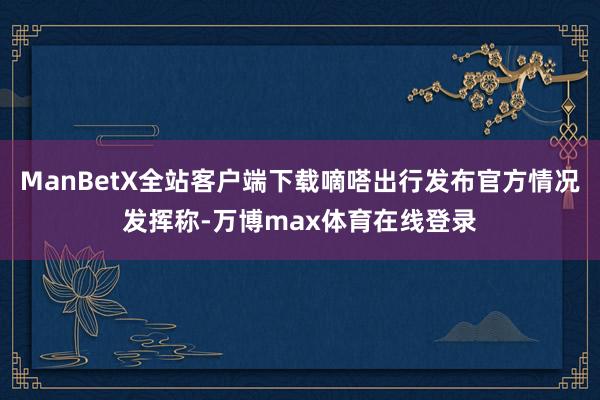 ManBetX全站客户端下载嘀嗒出行发布官方情况发挥称-万博max体育在线登录