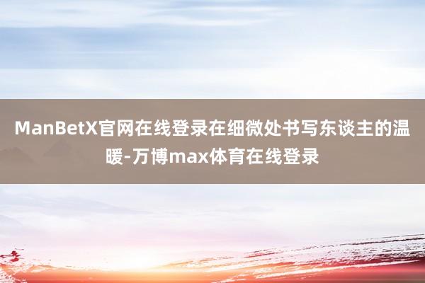 ManBetX官网在线登录在细微处书写东谈主的温暖-万博max体育在线登录