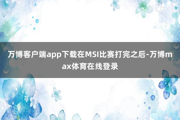 万博客户端app下载在MSI比赛打完之后-万博max体育在线登录