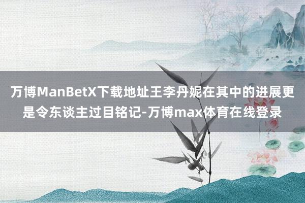 万博ManBetX下载地址王李丹妮在其中的进展更是令东谈主过目铭记-万博max体育在线登录