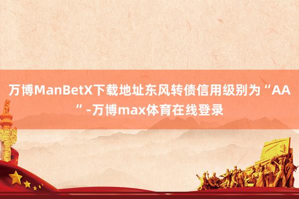 万博ManBetX下载地址东风转债信用级别为“AA”-万博max体育在线登录
