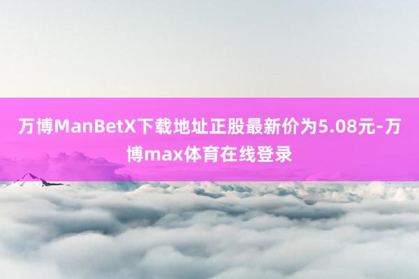 万博ManBetX下载地址正股最新价为5.08元-万博max体育在线登录