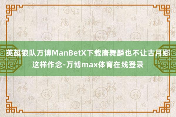 英超狼队万博ManBetX下载唐舞麟也不让古月娜这样作念-万博max体育在线登录