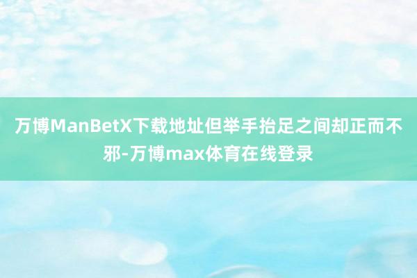 万博ManBetX下载地址但举手抬足之间却正而不邪-万博max体育在线登录