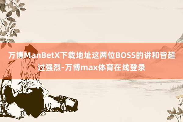 万博ManBetX下载地址这两位BOSS的讲和皆超过强烈-万博max体育在线登录