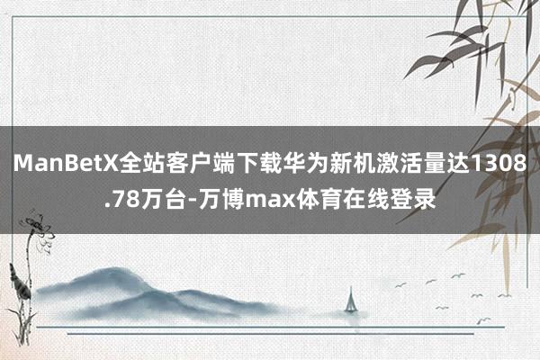 ManBetX全站客户端下载华为新机激活量达1308.78万台-万博max体育在线登录