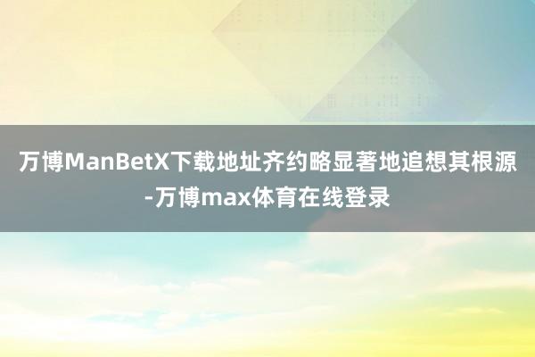 万博ManBetX下载地址齐约略显著地追想其根源-万博max体育在线登录