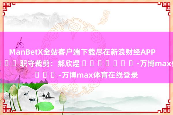 ManBetX全站客户端下载尽在新浪财经APP            						职守裁剪：郝欣煜 							-万博max体育在线登录