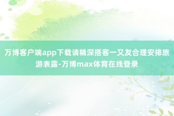 万博客户端app下载请精深搭客一又友合理安排旅游表露-万博max体育在线登录