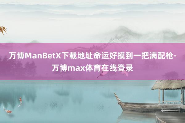 万博ManBetX下载地址命运好摸到一把满配枪-万博max体育在线登录