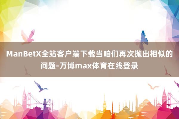 ManBetX全站客户端下载当咱们再次抛出相似的问题-万博max体育在线登录