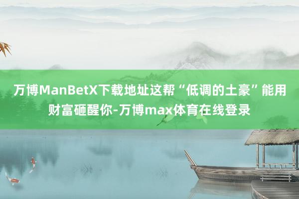万博ManBetX下载地址这帮“低调的土豪”能用财富砸醒你-万博max体育在线登录